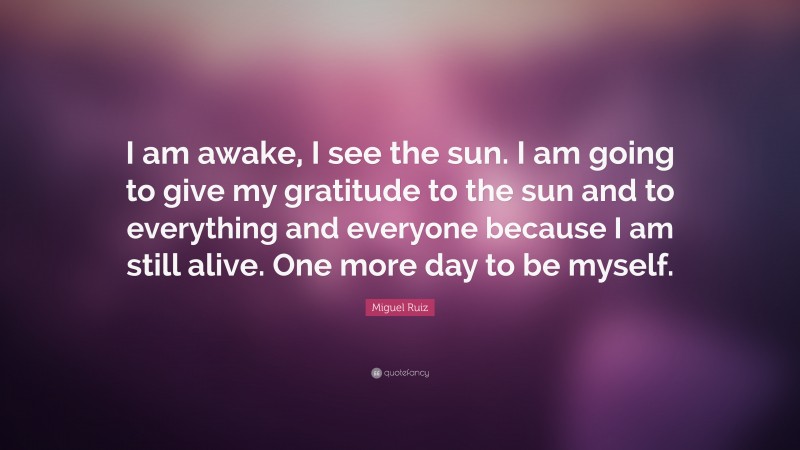 Miguel Ruiz Quote: “I am awake, I see the sun. I am going to give my gratitude to the sun and to everything and everyone because I am still alive. One more day to be myself.”
