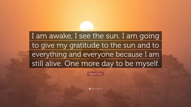 Miguel Ruiz Quote: “I am awake, I see the sun. I am going to give my gratitude to the sun and to everything and everyone because I am still alive. One more day to be myself.”