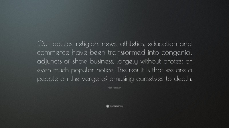 Neil Postman Quote: “Our politics, religion, news, athletics, education and commerce have been transformed into congenial adjuncts of show business, largely without protest or even much popular notice. The result is that we are a people on the verge of amusing ourselves to death.”
