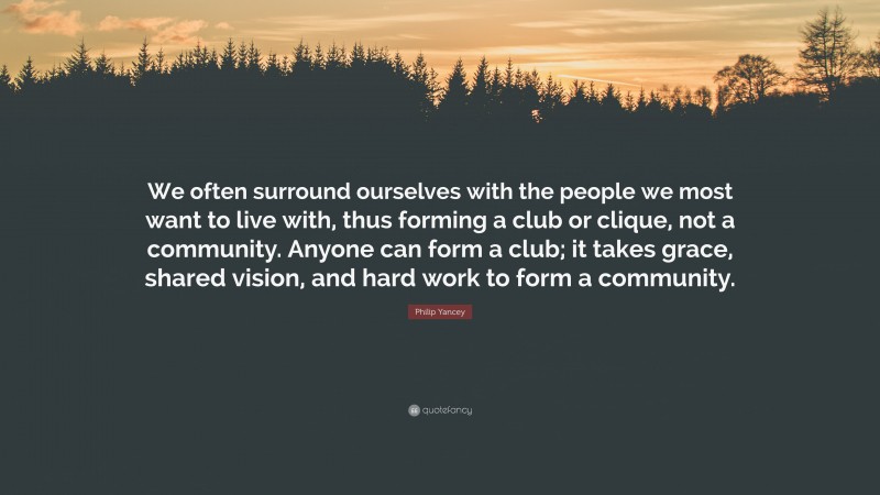 Philip Yancey Quote: “We often surround ourselves with the people we most want to live with, thus forming a club or clique, not a community. Anyone can form a club; it takes grace, shared vision, and hard work to form a community.”