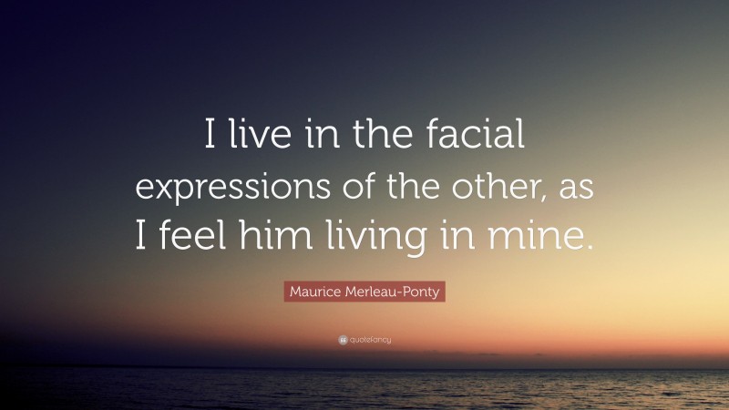 Maurice Merleau-Ponty Quote: “I live in the facial expressions of the other, as I feel him living in mine.”