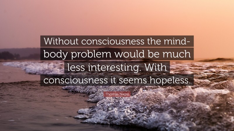 Thomas Nagel Quote: “Without consciousness the mind-body problem would be much less interesting. With consciousness it seems hopeless.”
