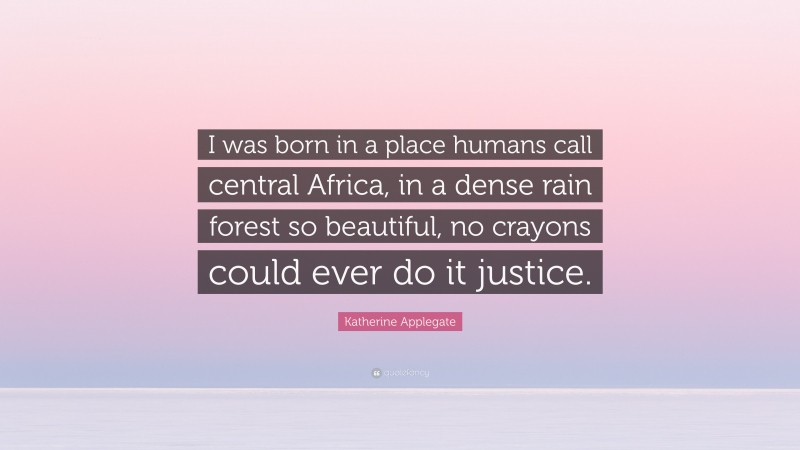 Katherine Applegate Quote: “I was born in a place humans call central Africa, in a dense rain forest so beautiful, no crayons could ever do it justice.”