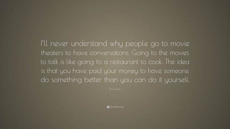 Rita Rudner Quote: “I’ll never understand why people go to movie theaters to have conversations. Going to the movies to talk is like going to a restaurant to cook. The idea is that you have paid your money to have someone do something better than you can do it yourself.”