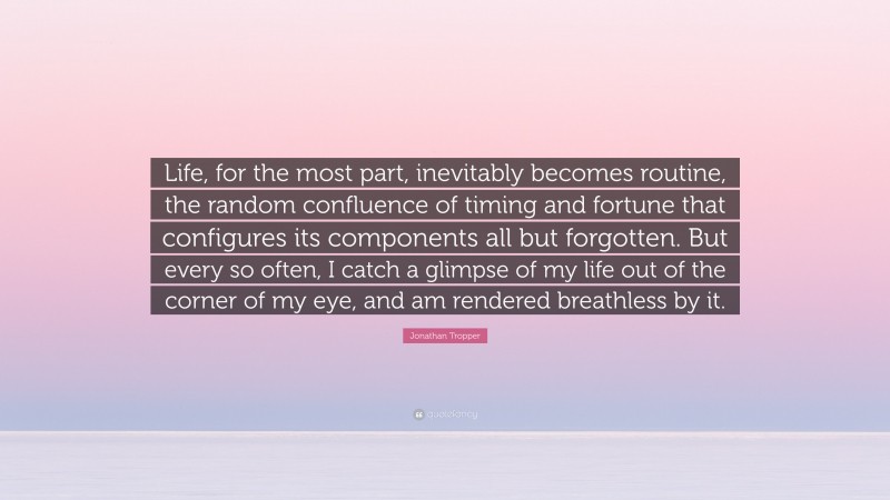 Jonathan Tropper Quote: “Life, for the most part, inevitably becomes routine, the random confluence of timing and fortune that configures its components all but forgotten. But every so often, I catch a glimpse of my life out of the corner of my eye, and am rendered breathless by it.”