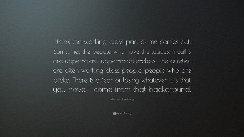 Billie Joe Armstrong Quote: “I think the working-class part of me comes out. Sometimes the people who have the loudest mouths are upper-class, upper-middle-class. The quietest are often working-class people, people who are broke. There is a fear of losing whatever it is that you have. I come from that background.”