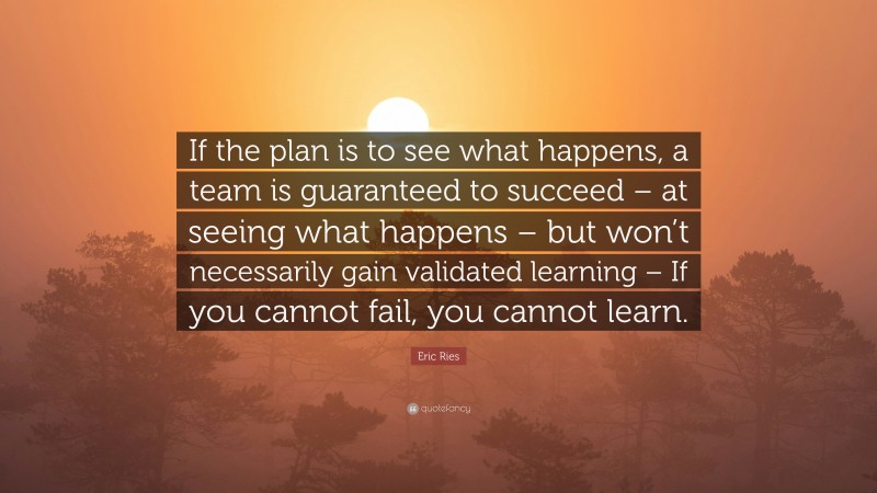 Eric Ries Quote: “If the plan is to see what happens, a team is guaranteed to succeed – at seeing what happens – but won’t necessarily gain validated learning – If you cannot fail, you cannot learn.”