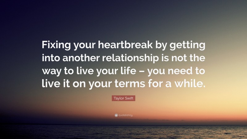 Taylor Swift Quote: “Fixing your heartbreak by getting into another relationship is not the way to live your life – you need to live it on your terms for a while.”