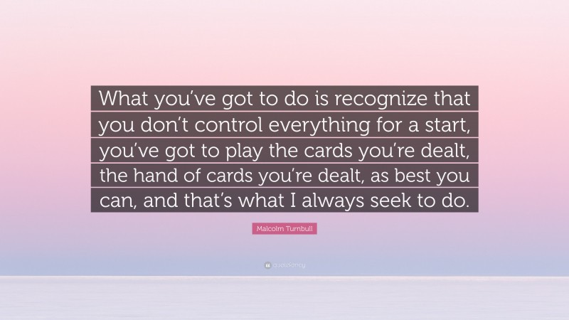 Malcolm Turnbull Quote: “What you’ve got to do is recognize that you don’t control everything for a start, you’ve got to play the cards you’re dealt, the hand of cards you’re dealt, as best you can, and that’s what I always seek to do.”