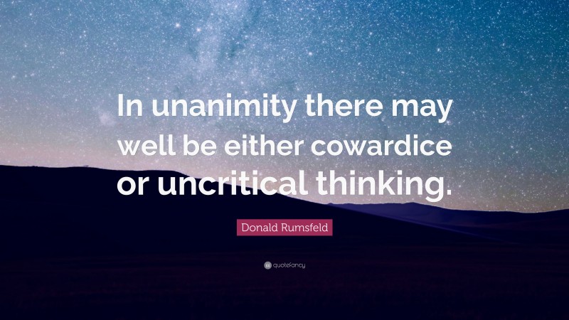 Donald Rumsfeld Quote: “In unanimity there may well be either cowardice or uncritical thinking.”