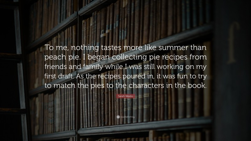 Sarah Weeks Quote: “To me, nothing tastes more like summer than peach pie. I began collecting pie recipes from friends and family while I was still working on my first draft. As the recipes poured in, it was fun to try to match the pies to the characters in the book.”