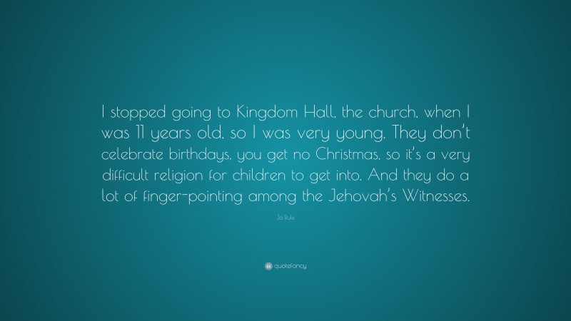 Ja Rule Quote: “I stopped going to Kingdom Hall, the church, when I was 11 years old, so I was very young. They don’t celebrate birthdays, you get no Christmas, so it’s a very difficult religion for children to get into. And they do a lot of finger-pointing among the Jehovah’s Witnesses.”