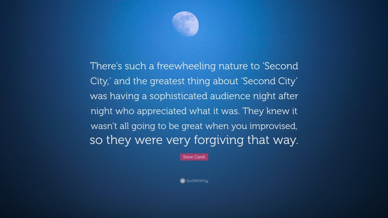 Steve Carell Quote: “There’s such a freewheeling nature to ‘Second City,’ and the greatest thing about ‘Second City’ was having a sophisticated audience night after night who appreciated what it was. They knew it wasn’t all going to be great when you improvised, so they were very forgiving that way.”