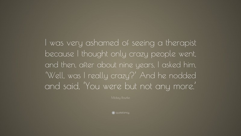 Mickey Rourke Quote: “I was very ashamed of seeing a therapist because I thought only crazy people went, and then, after about nine years, I asked him, ‘Well, was I really crazy?’ And he nodded and said, ‘You were but not any more.’”