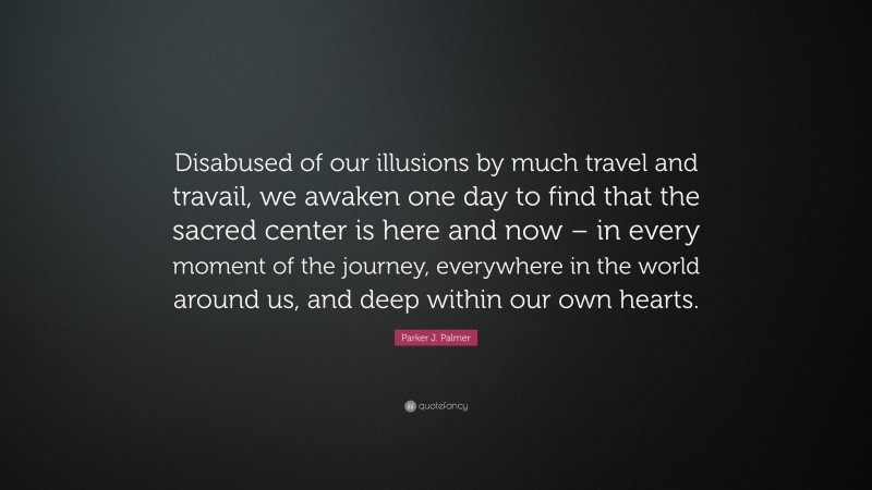 Parker J. Palmer Quote: “Disabused of our illusions by much travel and travail, we awaken one day to find that the sacred center is here and now – in every moment of the journey, everywhere in the world around us, and deep within our own hearts.”
