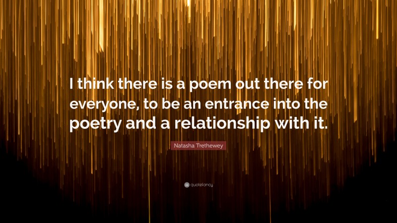 Natasha Trethewey Quote: “I think there is a poem out there for everyone, to be an entrance into the poetry and a relationship with it.”