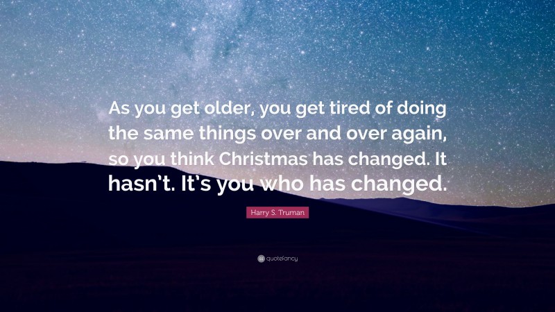 Harry S. Truman Quote: “As you get older, you get tired of doing the same things over and over again, so you think Christmas has changed. It hasn’t. It’s you who has changed.”