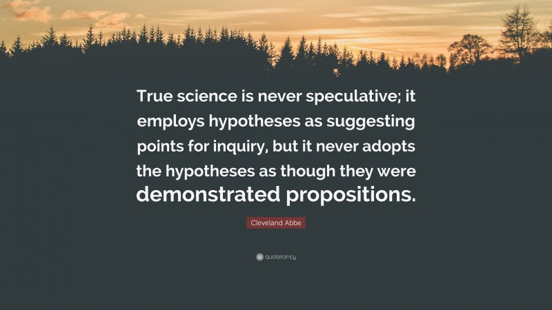 Cleveland Abbe Quote: “True science is never speculative; it employs hypotheses as suggesting points for inquiry, but it never adopts the hypotheses as though they were demonstrated propositions.”