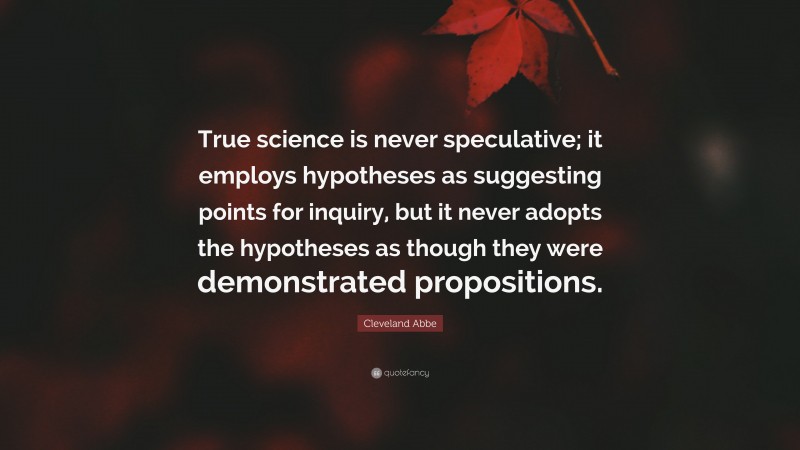 Cleveland Abbe Quote: “True science is never speculative; it employs hypotheses as suggesting points for inquiry, but it never adopts the hypotheses as though they were demonstrated propositions.”