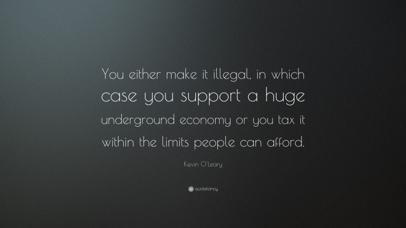 Kevin O'Leary Quote: “You either make it illegal, in which case you support a huge underground economy or you tax it within the limits people can afford.”