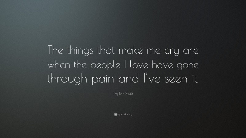 Taylor Swift Quote: “The things that make me cry are when the people I love have gone through pain and I’ve seen it.”
