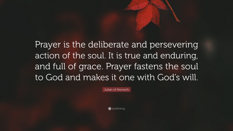 Julian of Norwich Quote: “Prayer is the deliberate and persevering action of the soul. It is true and enduring, and full of grace. Prayer fastens the soul to God and makes it one with God’s will.”