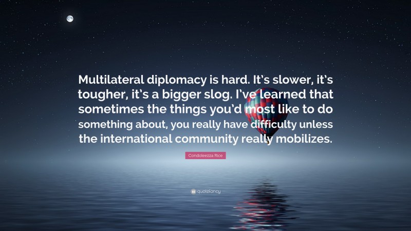 Condoleezza Rice Quote: “Multilateral diplomacy is hard. It’s slower, it’s tougher, it’s a bigger slog. I’ve learned that sometimes the things you’d most like to do something about, you really have difficulty unless the international community really mobilizes.”
