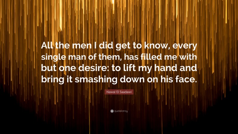 Nawal El Saadawi Quote: “All the men I did get to know, every single man of them, has filled me with but one desire: to lift my hand and bring it smashing down on his face.”