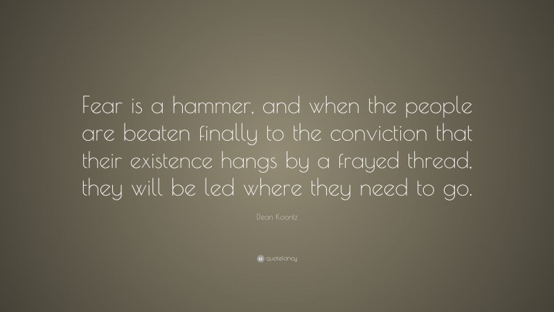 Dean Koontz Quote: “Fear is a hammer, and when the people are beaten finally to the conviction that their existence hangs by a frayed thread, they will be led where they need to go.”