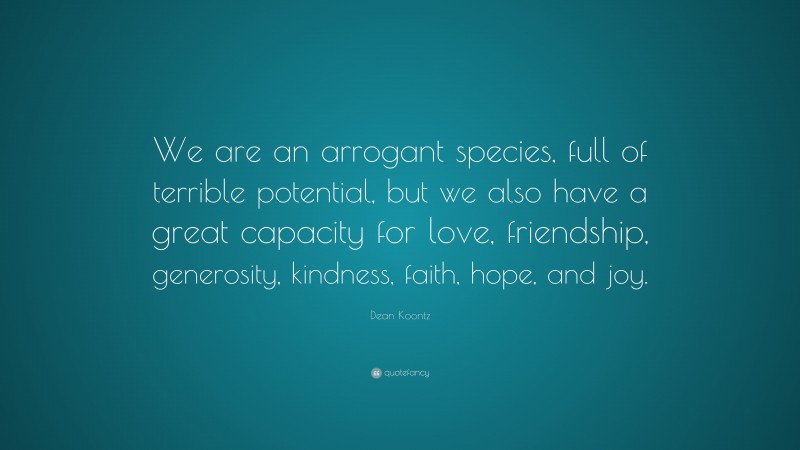 Dean Koontz Quote: “We are an arrogant species, full of terrible potential, but we also have a great capacity for love, friendship, generosity, kindness, faith, hope, and joy.”