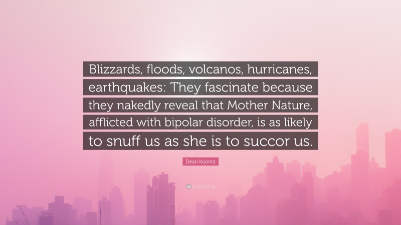 Dean Koontz Quote: “Blizzards, floods, volcanos, hurricanes, earthquakes: They fascinate because they nakedly reveal that Mother Nature, afflicted with bipolar disorder, is as likely to snuff us as she is to succor us.”