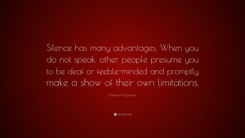 Barbara Kingsolver Quote: “Silence has many advantages. When you do not speak, other people presume you to be deaf or feeble-minded and promptly make a show of their own limitations.”