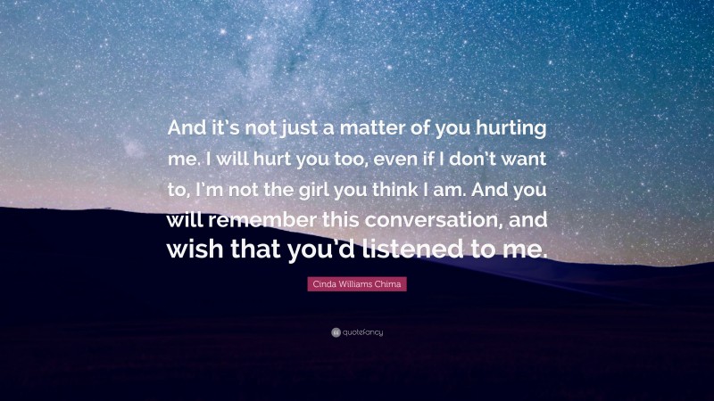 Cinda Williams Chima Quote: “And it’s not just a matter of you hurting me. I will hurt you too, even if I don’t want to, I’m not the girl you think I am. And you will remember this conversation, and wish that you’d listened to me.”