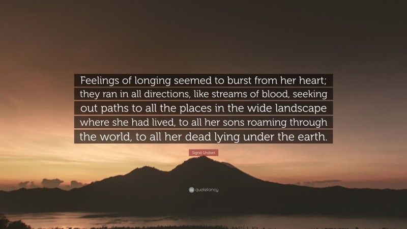 Sigrid Undset Quote: “Feelings of longing seemed to burst from her heart; they ran in all directions, like streams of blood, seeking out paths to all the places in the wide landscape where she had lived, to all her sons roaming through the world, to all her dead lying under the earth.”