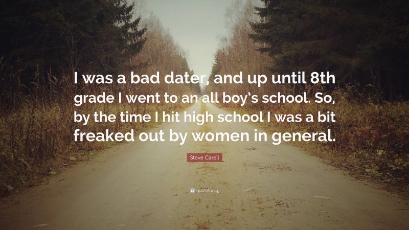 Steve Carell Quote: “I was a bad dater, and up until 8th grade I went to an all boy’s school. So, by the time I hit high school I was a bit freaked out by women in general.”