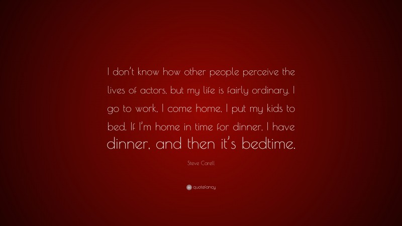 Steve Carell Quote: “I don’t know how other people perceive the lives of actors, but my life is fairly ordinary. I go to work, I come home, I put my kids to bed. If I’m home in time for dinner, I have dinner, and then it’s bedtime.”