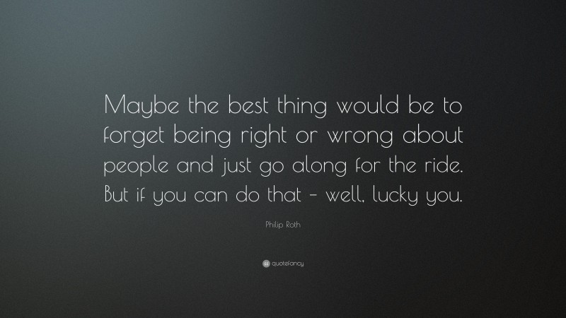 Philip Roth Quote: “Maybe the best thing would be to forget being right or wrong about people and just go along for the ride. But if you can do that – well, lucky you.”