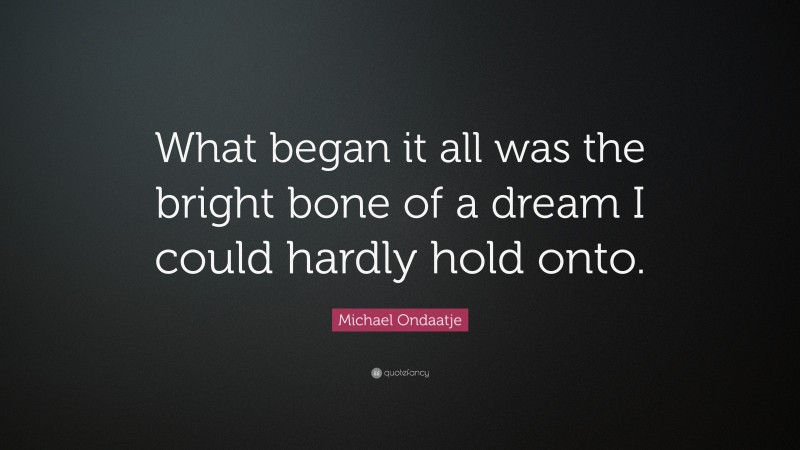 Michael Ondaatje Quote: “What began it all was the bright bone of a dream I could hardly hold onto.”