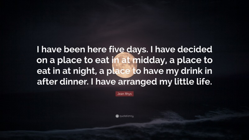 Jean Rhys Quote: “I have been here five days. I have decided on a place to eat in at midday, a place to eat in at night, a place to have my drink in after dinner. I have arranged my little life.”