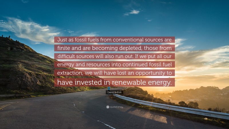 David Suzuki Quote: “Just as fossil fuels from conventional sources are finite and are becoming depleted, those from difficult sources will also run out. If we put all our energy and resources into continued fossil fuel extraction, we will have lost an opportunity to have invested in renewable energy.”