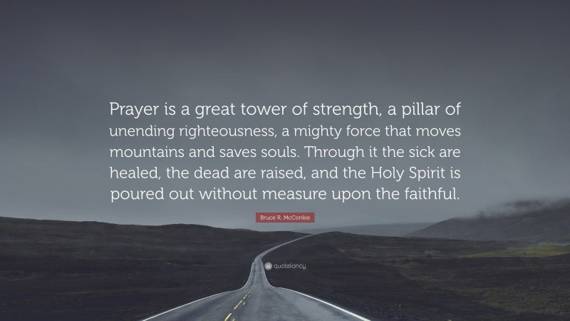 Bruce R. McConkie Quote: “Prayer is a great tower of strength, a pillar of unending righteousness, a mighty force that moves mountains and saves souls. Through it the sick are healed, the dead are raised, and the Holy Spirit is poured out without measure upon the faithful.”