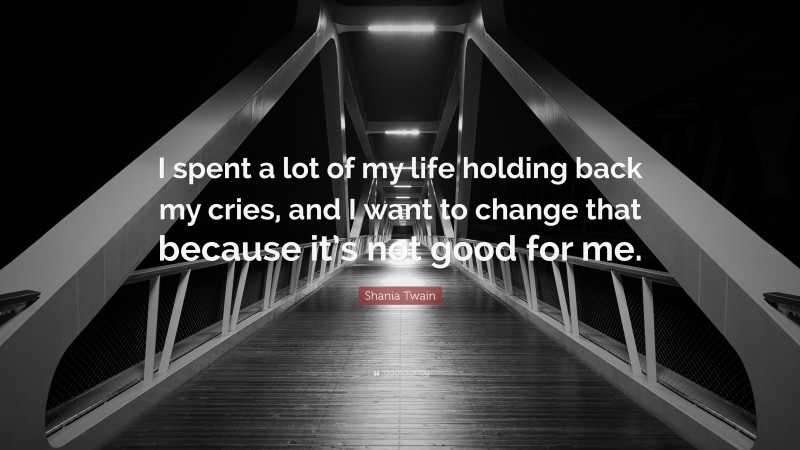 Shania Twain Quote: “I spent a lot of my life holding back my cries, and I want to change that because it’s not good for me.”