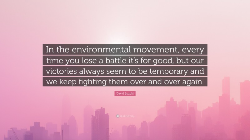 David Suzuki Quote: “In the environmental movement, every time you lose a battle it’s for good, but our victories always seem to be temporary and we keep fighting them over and over again.”