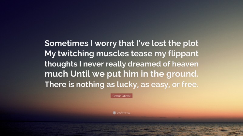 Conor Oberst Quote: “Sometimes I worry that I’ve lost the plot My twitching muscles tease my flippant thoughts I never really dreamed of heaven much Until we put him in the ground. There is nothing as lucky, as easy, or free.”