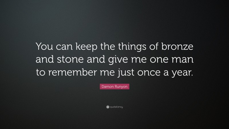 Damon Runyon Quote: “You can keep the things of bronze and stone and give me one man to remember me just once a year.”