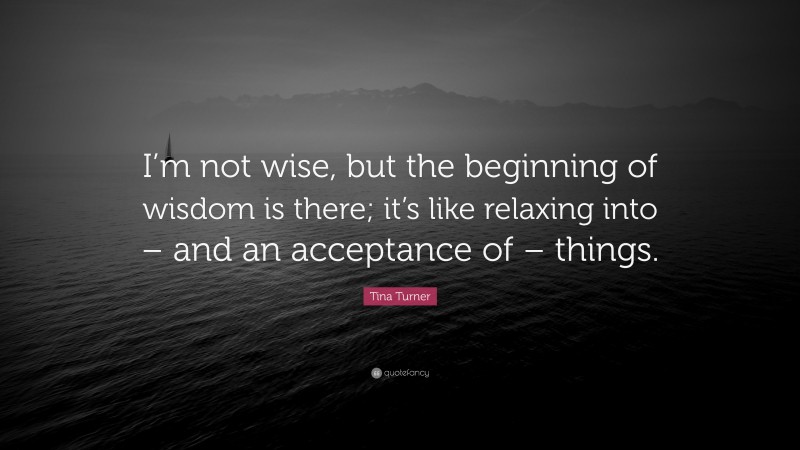 Tina Turner Quote: “I’m not wise, but the beginning of wisdom is there; it’s like relaxing into – and an acceptance of – things.”