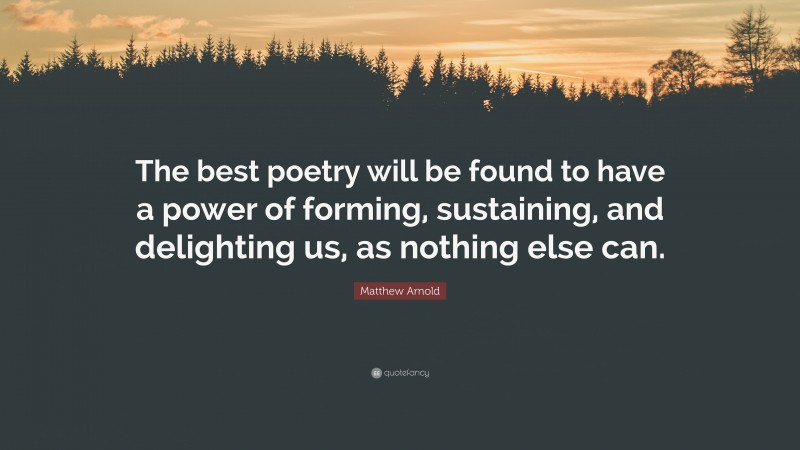 Matthew Arnold Quote: “The best poetry will be found to have a power of forming, sustaining, and delighting us, as nothing else can.”