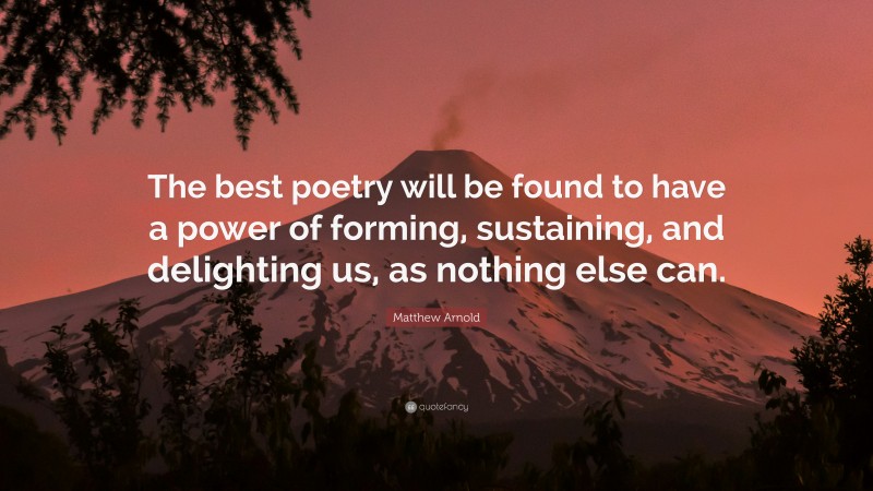 Matthew Arnold Quote: “The best poetry will be found to have a power of forming, sustaining, and delighting us, as nothing else can.”