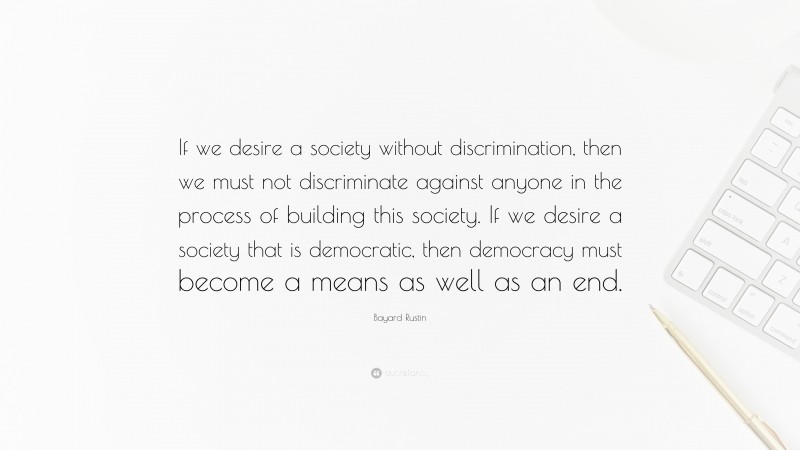 Bayard Rustin Quote: “If we desire a society without discrimination, then we must not discriminate against anyone in the process of building this society. If we desire a society that is democratic, then democracy must become a means as well as an end.”