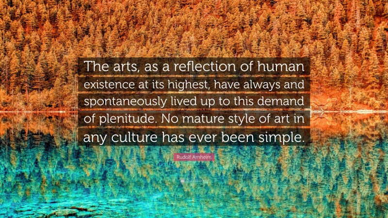 Rudolf Arnheim Quote: “The arts, as a reflection of human existence at its highest, have always and spontaneously lived up to this demand of plenitude. No mature style of art in any culture has ever been simple.”